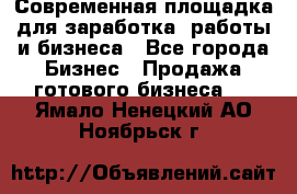 Современная площадка для заработка, работы и бизнеса - Все города Бизнес » Продажа готового бизнеса   . Ямало-Ненецкий АО,Ноябрьск г.